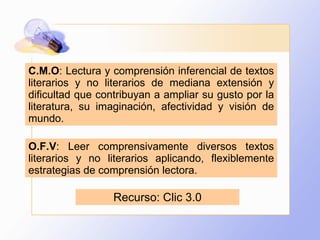 C.M.O : Lectura y comprensión inferencial de textos literarios y no literarios de mediana extensión y dificultad que contribuyan a ampliar su gusto por la literatura, su imaginación, afectividad y visión de mundo. O.F.V : Leer comprensivamente diversos textos literarios y no literarios aplicando, flexiblemente estrategias de comprensión lectora. Recurso: Clic 3.0 