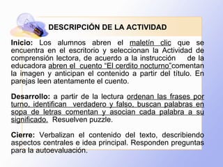 DESCRIPCIÓN DE LA ACTIVIDAD Inicio:  Los alumnos abren el  maletín clic  que se encuentra en el escritorio y seleccionan la Actividad de comprensión lectora, de acuerdo a la instrucción  de la educadora  abren el  cuento “El cerdito nocturno” comentan la imagen y anticipan el contenido a partir del título. En parejas leen atentamente el cuento. Desarrollo:  a partir de la lectura  ordenan las frases por turno, identifican  verdadero y falso, buscan palabras en sopa de letras comentan y asocian cada palabra a su significado.   Resuelven puzzle. Cierre:  Verbalizan el contenido del texto, describiendo aspectos centrales e idea principal. Responden preguntas para la autoevaluación. 