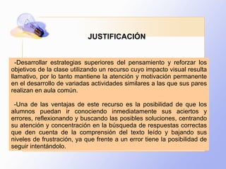 -Desarrollar estrategias superiores del pensamiento y reforzar los objetivos de la clase utilizando un recurso cuyo impacto visual resulta llamativo, por lo tanto mantiene la atención y motivación permanente en el desarrollo de variadas actividades similares a las que sus pares realizan en aula común. -Una de las ventajas de este recurso es la posibilidad de que los alumnos puedan ir conociendo inmediatamente sus aciertos y errores, reflexionando y buscando las posibles soluciones, centrando su atención y concentración en la búsqueda de respuestas correctas que den cuenta de la comprensión del texto leído y bajando sus niveles de frustración, ya que frente a un error tiene la posibilidad de seguir intentándolo. JUSTIFICACIÓN  