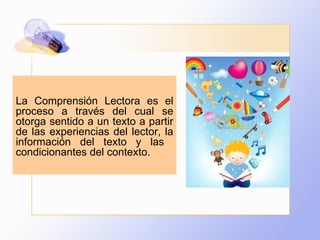 La Comprensión Lectora es el proceso a través del cual se otorga sentido a un texto a partir de las experiencias del lector, la información del texto y las  condicionantes del contexto. 