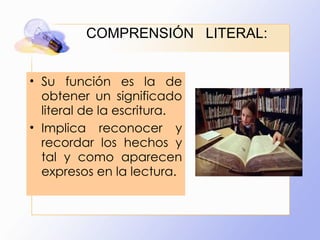 COMPRENSIÓN  LITERAL: Su función es la de obtener un significado literal de la escritura.  Implica reconocer y recordar los hechos y tal y como aparecen expresos en la lectura. 