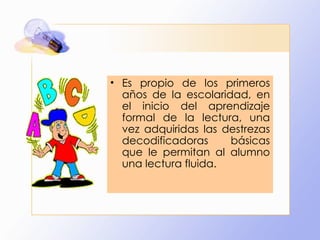 Es propio de los primeros años de la escolaridad, en el inicio del aprendizaje formal de la lectura, una vez adquiridas las destrezas decodificadoras básicas que le permitan al alumno una lectura fluida. 