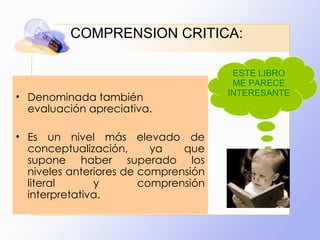 COMPRENSION CRITICA: Denominada también evaluación apreciativa.  Es un nivel más elevado de conceptualización, ya que supone haber superado los niveles anteriores de comprensión literal y comprensión interpretativa. ESTE LIBRO ME PARECE INTERESANTE 