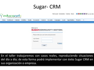 Sugar- CRM En el taller trabajaremos con casos reales, reproduciendo situaciones del día a día; de esta forma podrá implementar con éxito Sugar CRM en sus organización o empresa.  