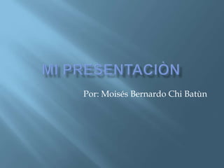 Mi presentaciòn Por: Moisés Bernardo Chi Batùn 