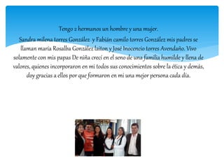 Tengo 2 hermanos un hombre y una mujer.
Sandra milena torres González y Fabián camilo torres González mis padres se
llaman maría Rosalba González laiton y José Inocencio torres Avendaño. Vivo
solamente con mis papas De niña crecí en el seno de una familia humilde y llena de
valores, quienes incorporaron en mi todos sus conocimientos sobre la ética y demás,
doy gracias a ellos por que formaron en mi una mejor persona cada día.
 