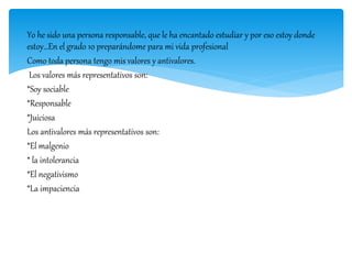 Yo he sido una persona responsable, que le ha encantado estudiar y por eso estoy donde
estoy…En el grado 10 preparándome para mi vida profesional
Como toda persona tengo mis valores y antivalores.
Los valores más representativos son:
*Soy sociable
*Responsable
*Juiciosa
Los antivalores más representativos son:
*El malgenio
* la intolerancia
*El negativismo
*La impaciencia
 