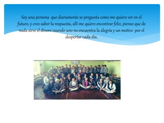  Soy una persona que diariamente se pregunta como me quiero ver en el
futuro, y creo saber la respuesta, allí me quiero encontrar feliz, pienso que de
nada sirve el dinero cuando uno no encuentra la alegría y un motivo por el
despertar cada día.
 
