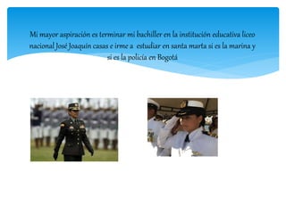 Mi mayor aspiración es terminar mi bachiller en la institución educativa liceo
nacional José Joaquín casas e irme a estudiar en santa marta si es la marina y
si es la policía en Bogotá
 