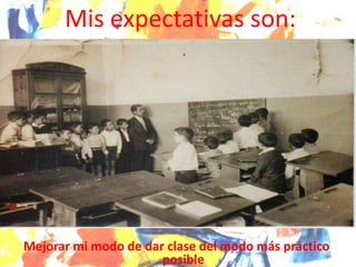 Mejorar mi modo de dar clase del modo más práctico
posible
Mis expectativas son:
 