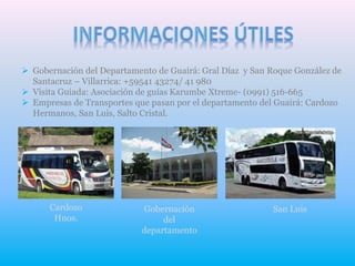 Gobernación del Departamento de Guairá: Gral Díaz y San Roque González de
Santacruz – Villarrica: +59541 43274/ 41 980
 Visita Guiada: Asociación de guías Karumbe Xtreme- (0991) 516-665
 Empresas de Transportes que pasan por el departamento del Guairá: Cardozo
Hermanos, San Luis, Salto Cristal.
Cardozo
Hnos.
Gobernación
del
departamento
San Luis
 