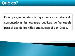 Qué es?Es un programa educativo que consiste en dotar de computadoras las escuelas públicas de Venezuela para el uso de los niños que cursan el 1er. Grado.