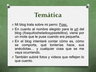 TemáticaMi blog trata sobre mi perro: Fosc.En cuanto al nombre elegido para la url del blog (fosquitosheladosypastelitos), viene por un mote que le puse cuando era pequeña.En el blog intentaré contar cómo es, cómo se comporta, qué tonterías hace, sus anécdotas… y cualquier cosa que se me vaya ocurriendo.También subiré fotos y videos que reflejen lo que cuento.