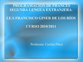 PROGRAMACION DE FRANCÉS SEGUNDA LENGUA EXTRANJERA.  I.E.S FRANCISCO GINER DE LOS RÍOS  CURSO 2010/2011  Profesora: Cecilia Pérez 