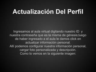 Actualización Del Perfil

   Ingresamos al aula virtual digitando nuestro ID y
nuestra contraseña que es la misma de génesis;luego
     de haber ingresado a el aula le damos click en
            actualizar información personal.
Allí podemos configurar nuestra información personal,
        cargar foto personalizada y descripción.
        Como lo vemos en la siguiente imagen:
 