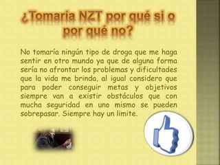 No tomaría ningún tipo de droga que me haga
sentir en otro mundo ya que de alguna forma
sería no afrontar los problemas y dificultades
que la vida me brinda, al igual considero que
para poder conseguir metas y objetivos
siempre van a existir obstáculos que con
mucha seguridad en uno mismo se pueden
sobrepasar. Siempre hay un limite.
 