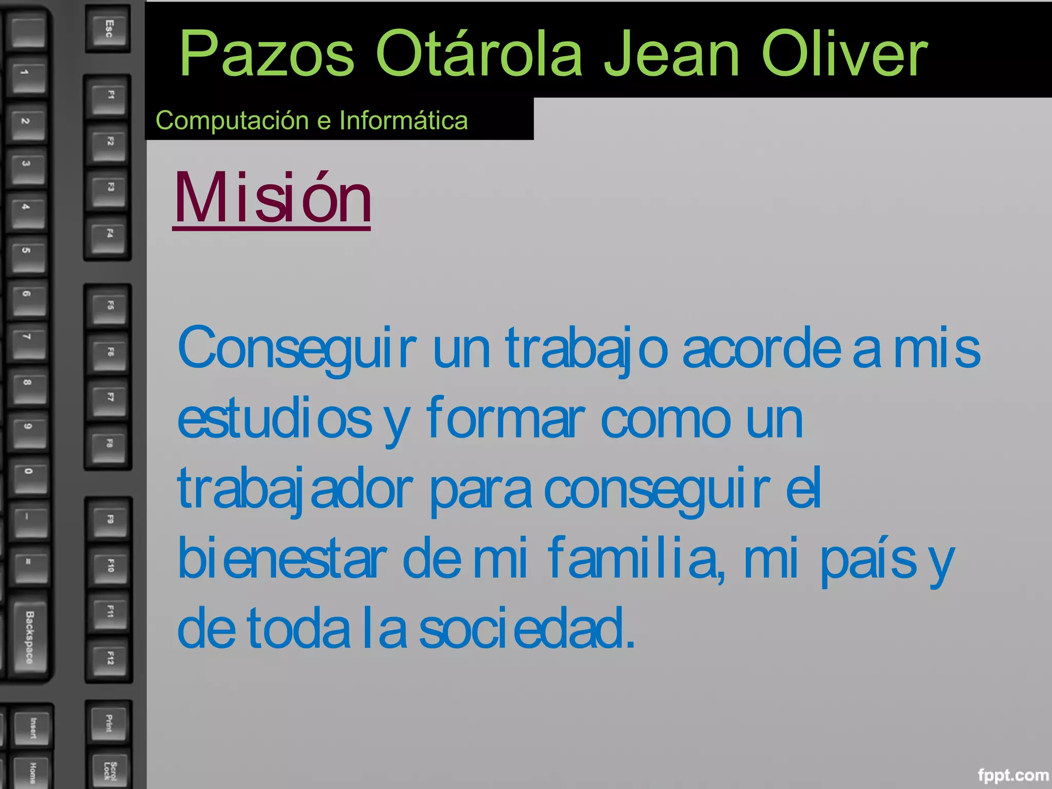 Pazos Otárola Jean Oliver
Computación e Informática
Misión
Conseguir un trabajo acordeamis
estudiosy formar como un
trabajador paraconseguir el
bienestar demi familia, mi paísy
detodalasociedad.