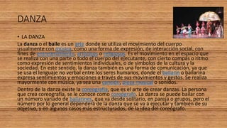 DANZA
• LA DANZA
La danza o el baile es un arte donde se utiliza el movimiento del cuerpo
usualmente con música, como una forma de expresión, de interacción social, con
fines de entretenimiento, artísticos o religiosos. Es el movimiento en el espacio que
se realiza con una parte o todo el cuerpo del ejecutante, con cierto compás o ritmo
como expresión de sentimientos individuales, o de símbolos de la cultura y la
sociedad. En este sentido, la danza también es una forma de comunicación, ya que
se usa el lenguaje no verbal entre los seres humanos, donde el bailarín o bailarina
expresa sentimientos y emociones a través de sus movimientos y gestos. Se realiza
mayormente con música, ya sea una canción, pieza musical o sonidos.
Dentro de la danza existe la coreografía, que es el arte de crear danzas. La persona
que crea coreografía, se le conoce como coreógrafo. La danza se puede bailar con
un número variado de bailarines, que va desde solitario, en pareja o grupos, pero el
número por lo general dependerá de la danza que se va a ejecutar y también de su
objetivo, y en algunos casos más estructurados, de la idea del coreógrafo.
 