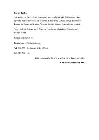 Buenas Tardes.
Mi nombre es Jinet de Jesús Anazagatis, vivo en el municipio de Constanza, Soy
egresada de esta universidad en la carrera de Psicología General y tengo Habilitación
Docente de Ucateci en la Vega. Así como también algunos diplomados en mi área.
Tengo 3 años trabajando en el Depto. de Orientación y Psicología Educativa en el
Colegio Alegría.
Pueden contactarme en:
Correo: jinet_101@hotmail.com
Tel: 809-539-1036 después de las 6:00pm
Cel: 829-564-1122
Antes que nada, la preparación es la llave del éxito.
Alexander Graham Bell.
 