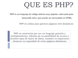PHP es un lenguaje de código abierto muy popular, adecuado para
desarrollo web y que puede ser incrustado en HTML.
QUE ES PHP?
PHP se utiliza para generar páginas web dinámicas
PHP se caracteriza por ser un lenguaje gratuito y
multiplataforma. Además de su posibilidad de acceso a
muchos tipos de bases de datos, también es importante
destacar su capacidad de crear páginas dinámicas
 