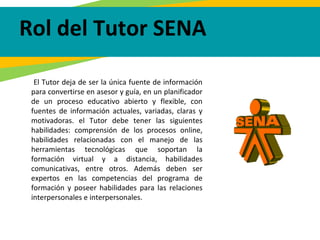 El Tutor deja de ser la única fuente de información
para convertirse en asesor y guía, en un planificador
de un proceso educativo abierto y flexible, con
fuentes de información actuales, variadas, claras y
motivadoras. el Tutor debe tener las siguientes
habilidades: comprensión de los procesos online,
habilidades relacionadas con el manejo de las
herramientas tecnológicas que soportan la
formación virtual y a distancia, habilidades
comunicativas, entre otros. Además deben ser
expertos en las competencias del programa de
formación y poseer habilidades para las relaciones
interpersonales e interpersonales.
Rol del Tutor SENA
 