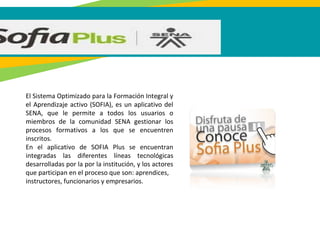 El Sistema Optimizado para la Formación Integral y
el Aprendizaje activo (SOFIA), es un aplicativo del
SENA, que le permite a todos los usuarios o
miembros de la comunidad SENA gestionar los
procesos formativos a los que se encuentren
inscritos.
En el aplicativo de SOFIA Plus se encuentran
integradas las diferentes líneas tecnológicas
desarrolladas por la por la institución, y los actores
que participan en el proceso que son: aprendices,
instructores, funcionarios y empresarios.
 