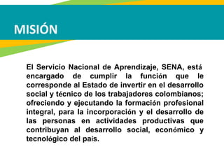 MISIÓN
El Servicio Nacional de Aprendizaje, SENA, está
encargado de cumplir la función que le
corresponde al Estado de invertir en el desarrollo
social y técnico de los trabajadores colombianos;
ofreciendo y ejecutando la formación profesional
integral, para la incorporación y el desarrollo de
las personas en actividades productivas que
contribuyan al desarrollo social, económico y
tecnológico del país.
 