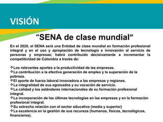 VISIÓN
En el 2020, el SENA será una Entidad de clase mundial en formación profesional
integral y en el uso y apropiación de tecnología e innovación al servicio de
personas y empresas; habrá contribuido decisivamente a incrementar la
competitividad de Colombia a través de:
Los relevantes aportes a la productividad de las empresas.
La contribución a la efectiva generación de empleo y la superación de la
pobreza.
El aporte de fuerza laboral innovadora a las empresas y regiones.
La integralidad de sus egresados y su vocación de servicio.
La calidad y los estándares internacionales de su formación profesional
integral.
La incorporación de las últimas tecnologías en las empresas y en la formación
profesional integral.
Su estrecha relación con el sector educativo (media y superior)
La excelencia en la gestión de sus recursos (humanos, físicos, tecnológicos,
financieros).
“SENA de clase mundial”
 