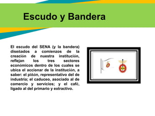 El escudo del SENA (y la bandera)
diseñados a comienzos de la
creación de nuestra institución,
reflejan los tres sectores
económicos dentro de los cuales se
ubica el accionar de la institución, a
saber: el piñón, representativo del de
industria; el caduceo, asociado al de
comercio y servicios; y el café,
ligado al del primario y extractivo.
Escudo y Bandera
 