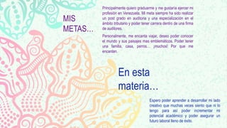 MIS
METAS…
Principalmente quiero graduarme y me gustaría ejercer mi
profesión en Venezuela. Mi meta siempre ha sido realizar
un post grado en auditoria y una especialización en el
ámbito tributario y poder tener carrera dentro de una firma
de auditores.
Personalmente, me encanta viajar, deseo poder conocer
el mundo y sus paisajes mas emblemáticos. Poder tener
una familia, casa, perros… ¡muchos! Por que me
encantan.
En esta
materia…
Espero poder aprender a desarrollar mi lado
creativo que muchas veces siento que ni lo
tengo para así poder incrementar mi
potencial académico y poder asegurar un
futuro laboral lleno de éxito.
 
