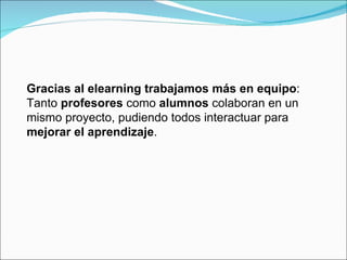 Gracias al elearning trabajamos más en equipo : Tanto  profesores  como  alumnos  colaboran en un mismo proyecto, pudiendo todos interactuar para  mejorar el aprendizaje .  