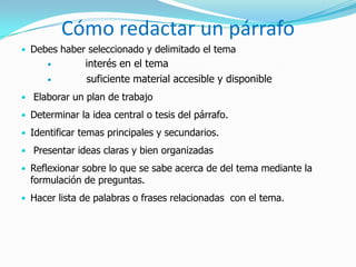 Cómo redactar un párrafo
• Debes haber seleccionado y delimitado el tema
              interés en el tema
              suficiente material accesible y disponible
• Elaborar un plan de trabajo
• Determinar la idea central o tesis del párrafo.
• Identificar temas principales y secundarios.
• Presentar ideas claras y bien organizadas
• Reflexionar sobre lo que se sabe acerca de del tema mediante la
  formulación de preguntas.
• Hacer lista de palabras o frases relacionadas con el tema.
 