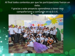 Al final todos contentos por que las participaciones fueron un
                             éxito.
       Y gracias a este proyecto aprendimos a tener mas
            compañerismo y comunión en el G-1-E.
 