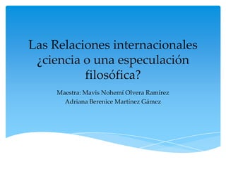 Las Relaciones internacionales
 ¿ciencia o una especulación
          filosófica?
     Maestra: Mavis Nohemí Olvera Ramírez
       Adriana Berenice Martínez Gámez
 