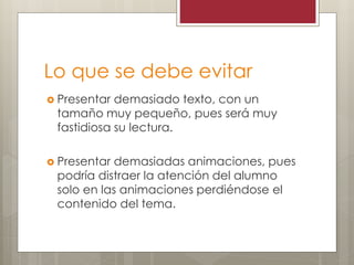 Lo que se debe evitar
 Presentar demasiado texto, con un
tamaño muy pequeño, pues será muy
fastidiosa su lectura.
 Presentar demasiadas animaciones, pues
podría distraer la atención del alumno
solo en las animaciones perdiéndose el
contenido del tema.
 