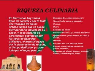 RIQUEZA CULINARIA
● En Marruecos hay varios
tipos de comida y por lo tanto
una variadad de platos
Arabes tipicos que se puede
disfrutar por la riqueza de su
sabor, y esos sabores se
caracterizan sobretodo por
los tipos de Especias
utilizados, el material usado
por la elaboracion de recetas,
el tiempo dedicado, y sobre
todo por el toque personal .
● Ejemplos de comida marroqui :
– Tagine.(pollo, carne, y pescado).
– Cuscus.
– Harira.
– Estofado de carne.
– Bastella : Pastella. Ej: bastilla de bishon.
– Djej mcharmel: pollo bañado en salsa y
cocido.
– Mechoui.
– Pescado frito con salsa de limon.
– Postres: como dulces: cuerno de
gacela, chebakia, ......
– Pan especial: sfensh, baghrir, msemen,
harcha, cabeza de gato, creps.......
–
 