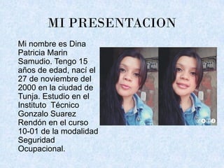 MI PRESENTACION
Mi nombre es Dina
Patricia Marin
Samudio. Tengo 15
años de edad, nací el
27 de noviembre del
2000 en la ciudad de
Tunja. Estudio en el
Instituto Técnico
Gonzalo Suarez
Rendón en el curso
10-01 de la modalidad
Seguridad
Ocupacional.
 
