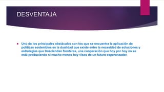 DESVENTAJA
 Uno de los principales obstáculos con los que se encuentra la aplicación de
políticas sostenibles es la dualidad que existe entre la necesidad de soluciones y
estrategias que trasciendan fronteras, una cooperación que hoy por hoy no se
está produciendo ni mucho menos hay visos de un futuro esperanzador.
 
