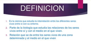 DEFINICION
1. Es la ciencia que estudia la interrelación entre los diferentes seres
vivos entre si con su entorno.
2. Parte de la biología que estudia las relaciones de los seres
vivos entre sí y con el medio en el que viven.
3. Relación que se da entre los seres vivos de una zona
determinada y el medio en el que viven
 