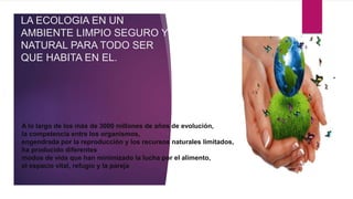 LA ECOLOGIA EN UN
AMBIENTE LIMPIO SEGURO Y
NATURAL PARA TODO SER
QUE HABITA EN EL.
A lo largo de los más de 3000 millones de años de evolución,
la competencia entre los organismos,
engendrada por la reproducción y los recursos naturales limitados,
ha producido diferentes
modos de vida que han minimizado la lucha por el alimento,
el espacio vital, refugio y la pareja
 
