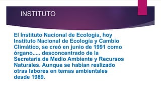 INSTITUTO
El Instituto Nacional de Ecología, hoy
Instituto Nacional de Ecología y Cambio
Climático, se creó en junio de 1991 como
órgano..... desconcentrado de la
Secretaría de Medio Ambiente y Recursos
Naturales. Aunque se habían realizado
otras labores en temas ambientales
desde 1989.
 
