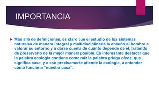 IMPORTANCIA
 Más allá de definiciones, es claro que el estudio de los sistemas
naturales de manera integral y multidisciplinaria le enseñó al hombre a
valorar su entorno y a darse cuenta de cuánto depende de él, tratando
de preservarlo de la mejor manera posible. Es interesante destacar que
la palabra ecología contiene como raíz la palabra griega oicos, que
significa casa, y a eso precisamente atiende la ecología, a entender
cómo funciona “nuestra casa”.
 