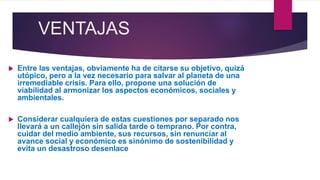 VENTAJAS
 Entre las ventajas, obviamente ha de citarse su objetivo, quizá
utópico, pero a la vez necesario para salvar al planeta de una
irremediable crisis. Para ello, propone una solución de
viabilidad al armonizar los aspectos económicos, sociales y
ambientales.
 Considerar cualquiera de estas cuestiones por separado nos
llevará a un callejón sin salida tarde o temprano. Por contra,
cuidar del medio ambiente, sus recursos, sin renunciar al
avance social y económico es sinónimo de sostenibilidad y
evita un desastroso desenlace
 