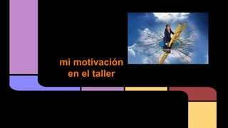 mi motivación
en el taller
 