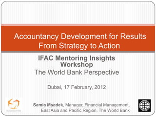 Accountancy Development for Results
      From Strategy to Action
      IFAC Mentoring Insights
            Workshop
     The World Bank Perspective

           Dubai, 17 February, 2012


     Samia Msadek, Manager, Financial Management,
        East Asia and Pacific Region, The World Bank
 