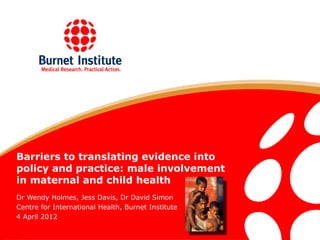 Barriers to translating evidence into
policy and practice: male involvement
in maternal and child health
Dr Wendy Holmes, Jess Davis, Dr David Simon
Centre for International Health, Burnet Institute
4 April 2012
 