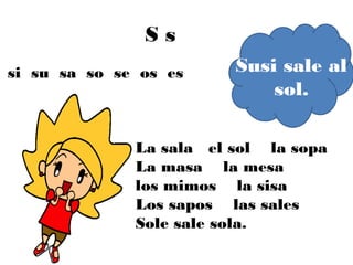Ss
si su sa so se os es     Susi sale al
                             sol.

              La sala el sol la sopa
              La masa la mesa
              los mimos la sisa
              Los sapos las sales
              Sole sale sola.
 