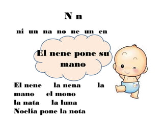 Nn
ni un na no ne un en


      El nene pone su
           mano

El nene    la nena    la
mano    el mono
la nata   la luna
Noelia pone la nota
 