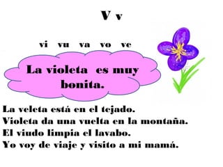 Vv

       vi vu va vo ve

    La violeta es muy
         bonita.
La veleta está en el tejado.
Violeta da una vuelta en la montaña.
El viudo limpia el lavabo.
Yo voy de viaje y visito a mi mamá.
 