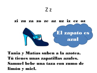 Zz
  zi zu za zo ze az uz iz ez oz

                     El zapato es
                         azul

Tania y Matías suben a la azotea.
Tú tienes unas zapatillas azules.
Samuel bebe una taza con zumo de
limón y miel.
 